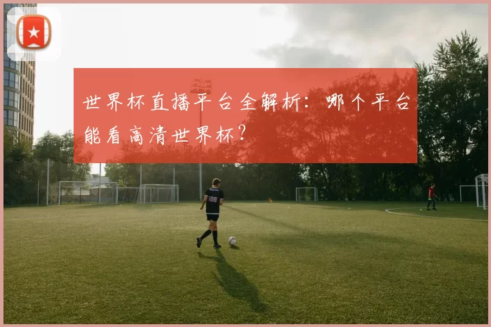 世界杯直播平台全解析:哪个平台能看高清世界杯?