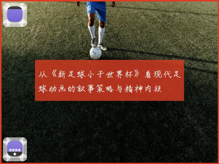 从《新足球小子世界杯》看现代足球动画的叙事策略与精神内核