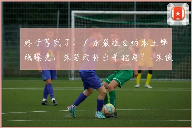 终于等到了！广东最适合的本土锋线曝光，朱芳雨将出手挖角？_朱俊龙_广厦队_广厦