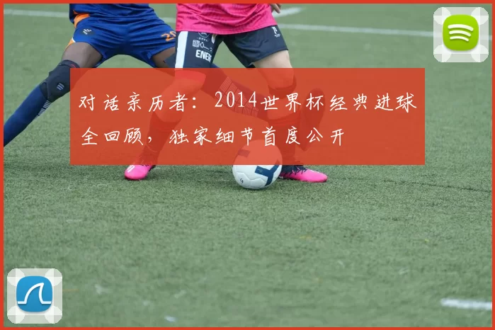 对话亲历者：2014世界杯经典进球全回顾，独家细节首度公开