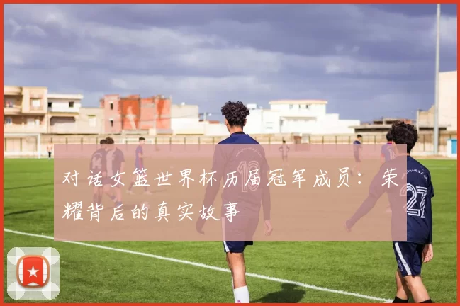 对话女篮世界杯历届冠军成员：荣耀背后的真实故事