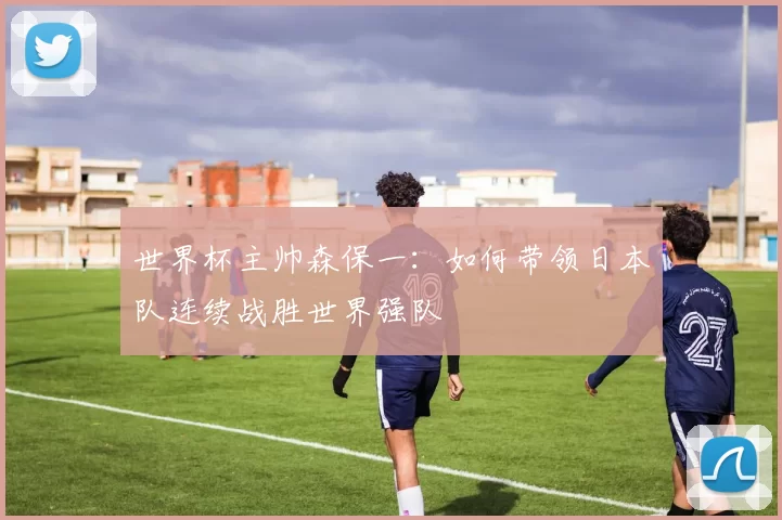 世界杯主帅森保一：如何带领日本队连续战胜世界强队