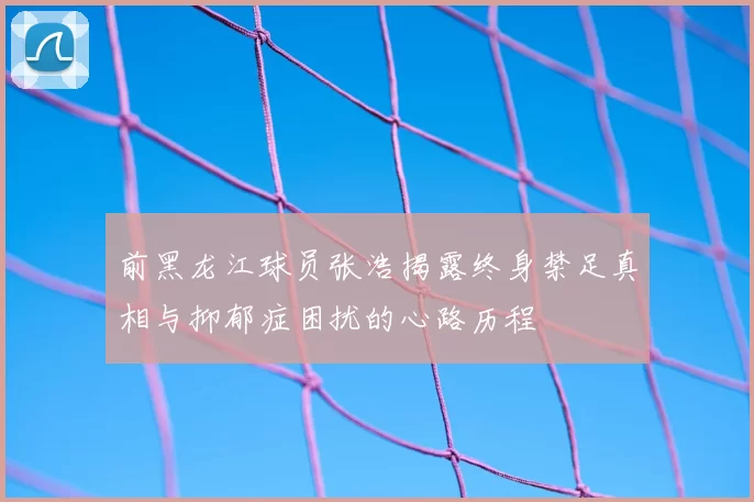 前黑龙江球员张浩揭露终身禁足真相与抑郁症困扰的心路历程