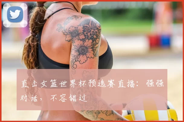 直击女篮世界杯预选赛直播：强强对话，不容错过