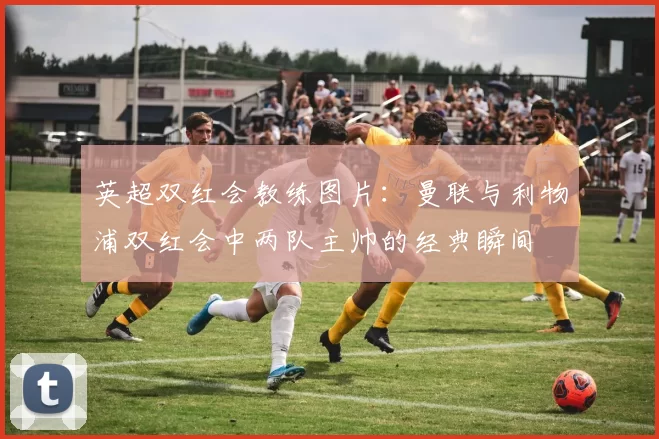 英超双红会教练图片：曼联与利物浦双红会中两队主帅的经典瞬间