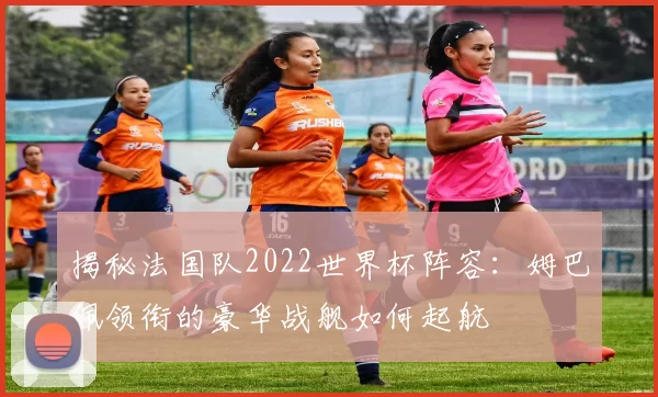 揭秘法国队2022世界杯阵容:姆巴佩领衔的豪华战舰如何起航
