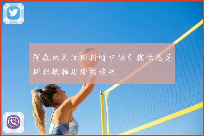 阿森纳关注斯科特中场引援伯恩茅斯积极推进续约谈判