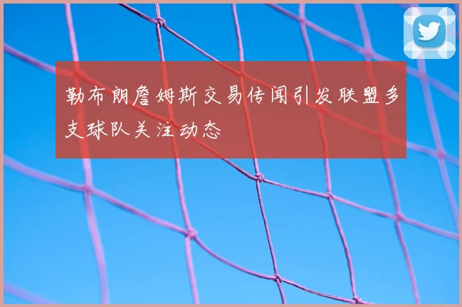 勒布朗詹姆斯交易传闻引发联盟多支球队关注动态