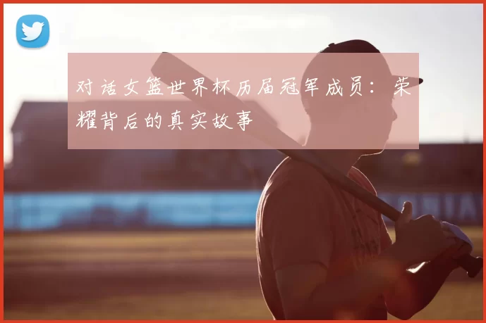 对话女篮世界杯历届冠军成员：荣耀背后的真实故事