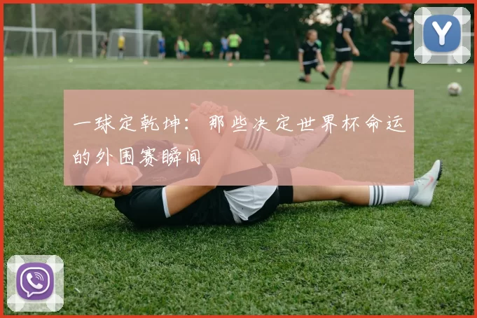 一球定乾坤：那些决定世界杯命运的外围赛瞬间