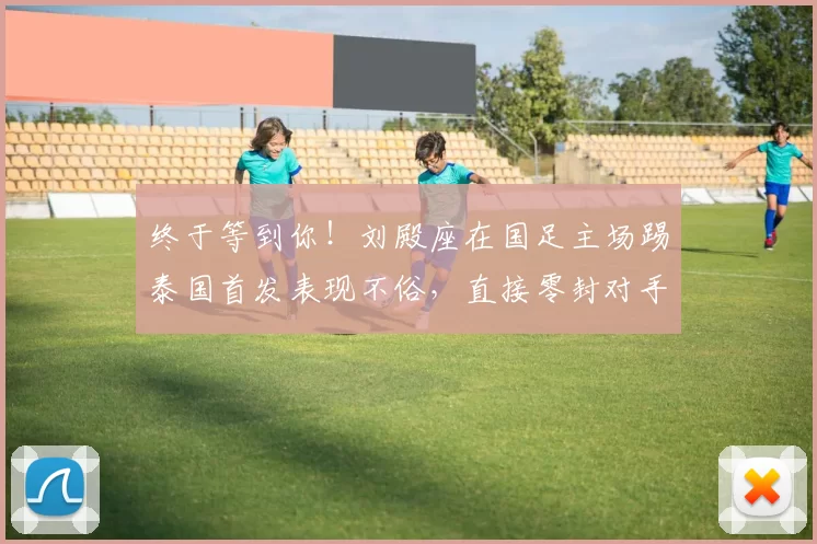 终于等到你！刘殿座在国足主场踢泰国首发表现不俗，直接零封对手