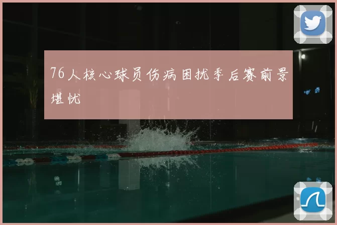 76人核心球员伤病困扰季后赛前景堪忧