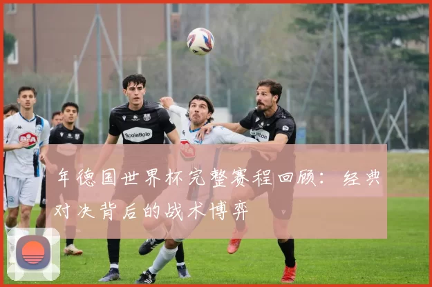 年德国世界杯完整赛程回顾：经典对决背后的战术博弈