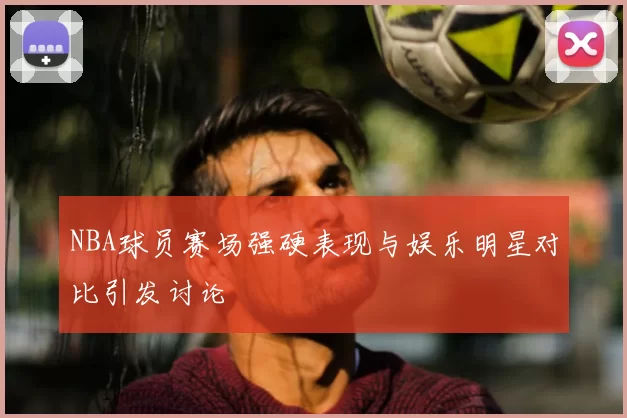 NBA球员赛场强硬表现与娱乐明星对比引发讨论