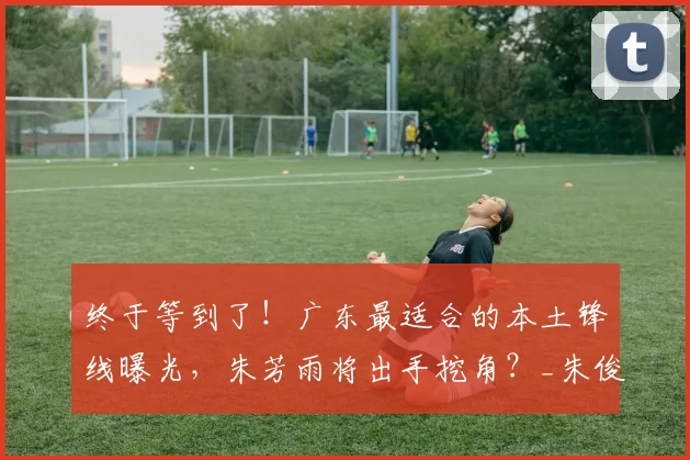 终于等到了！广东最适合的本土锋线曝光，朱芳雨将出手挖角？_朱俊龙_广厦队_广厦