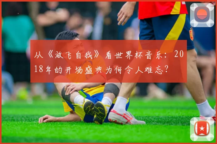 从《放飞自我》看世界杯音乐：2018年的开场盛典为何令人难忘？