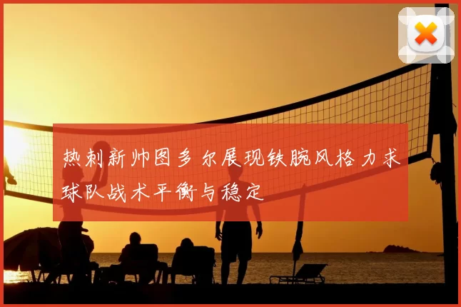热刺新帅图多尔展现铁腕风格力求球队战术平衡与稳定