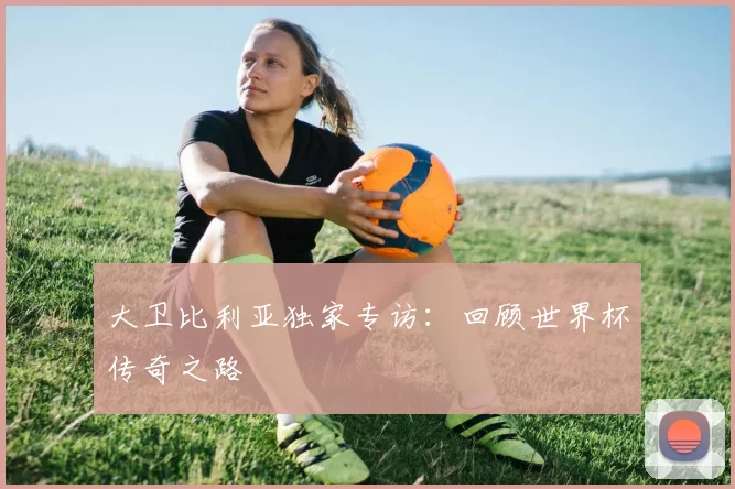 大卫比利亚独家专访:回顾世界杯传奇之路