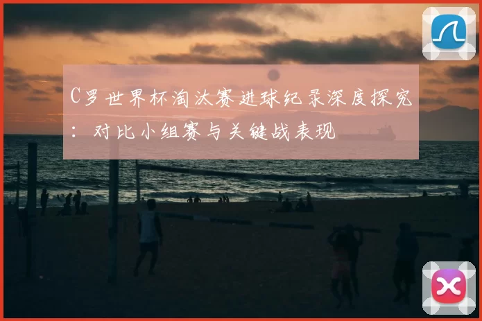 C罗世界杯淘汰赛进球纪录深度探究：对比小组赛与关键战表现