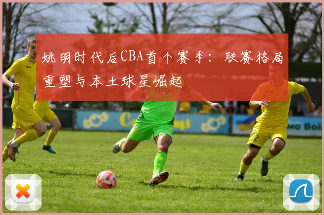 姚明时代后CBA首个赛季：联赛格局重塑与本土球星崛起