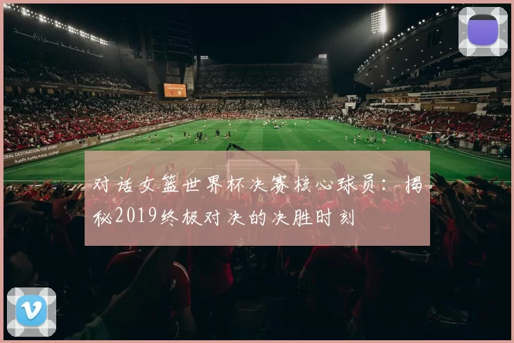 对话女篮世界杯决赛核心球员:揭秘2019终极对决的决胜时刻