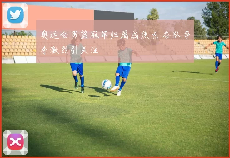 奥运会男篮冠军归属成焦点 各队争夺激烈引关注