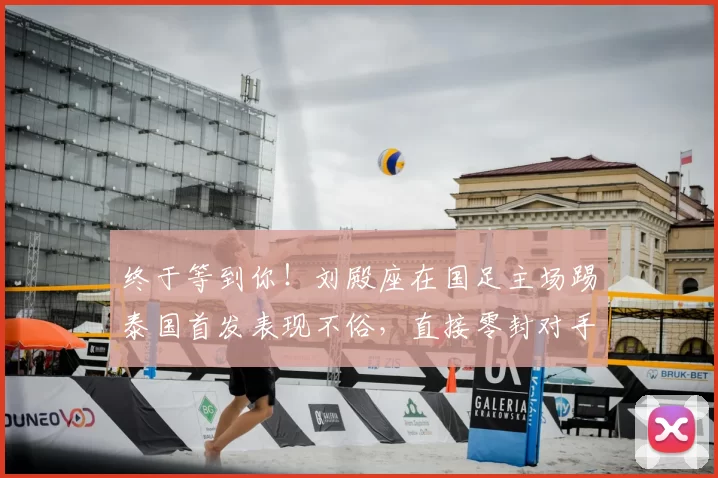 终于等到你！刘殿座在国足主场踢泰国首发表现不俗，直接零封对手