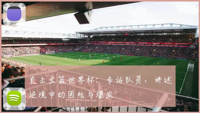 直击女篮世界杯:专访队员,讲述逆境中的团结与爆发