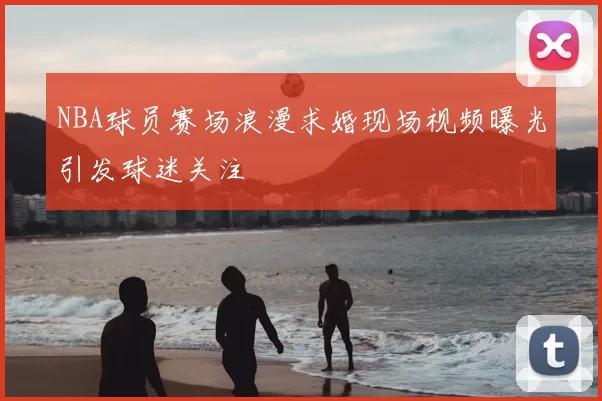 NBA球员赛场浪漫求婚现场视频曝光引发球迷关注