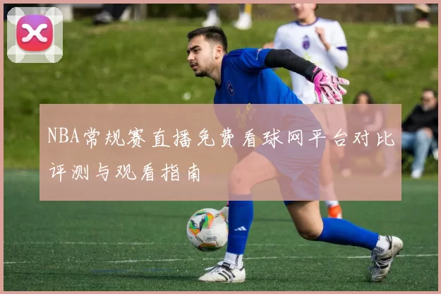 NBA常规赛直播免费看球网平台对比评测与观看指南