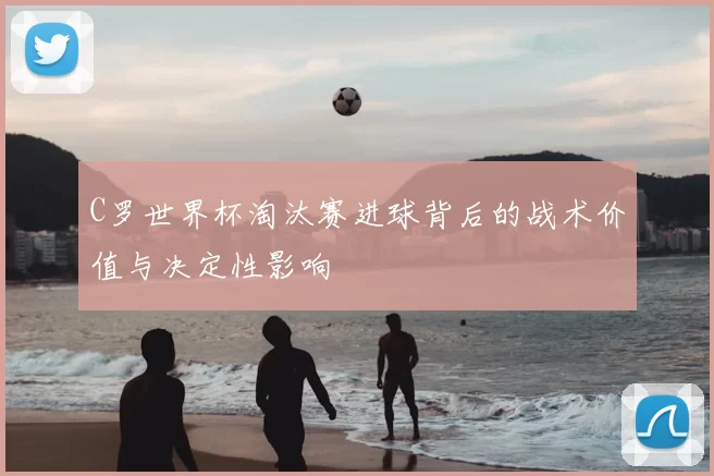 C罗世界杯淘汰赛进球背后的战术价值与决定性影响