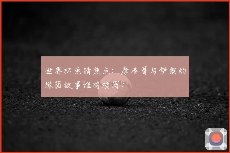 世界杯竞猜焦点：摩洛哥与伊朗的绿茵故事谁将续写？