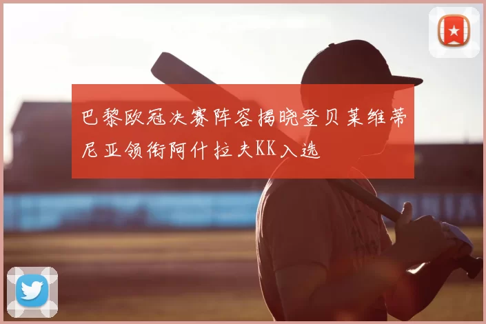巴黎欧冠决赛阵容揭晓登贝莱维蒂尼亚领衔阿什拉夫KK入选