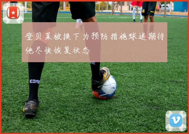 登贝莱被换下为预防措施球迷期待他尽快恢复状态