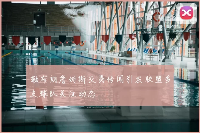 勒布朗詹姆斯交易传闻引发联盟多支球队关注动态