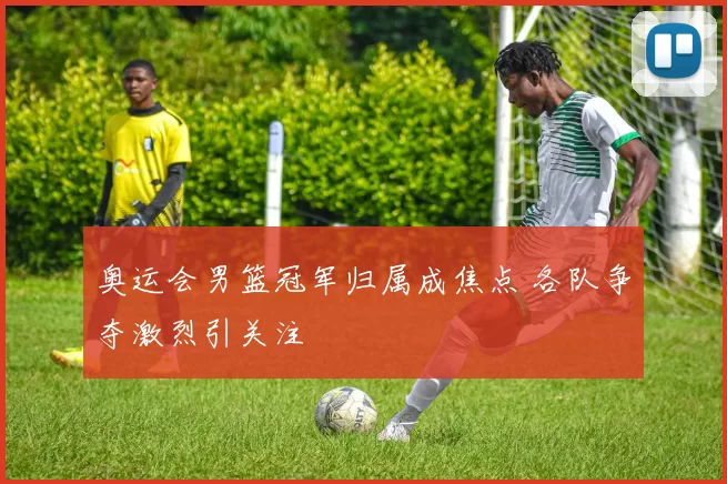 奥运会男篮冠军归属成焦点 各队争夺激烈引关注