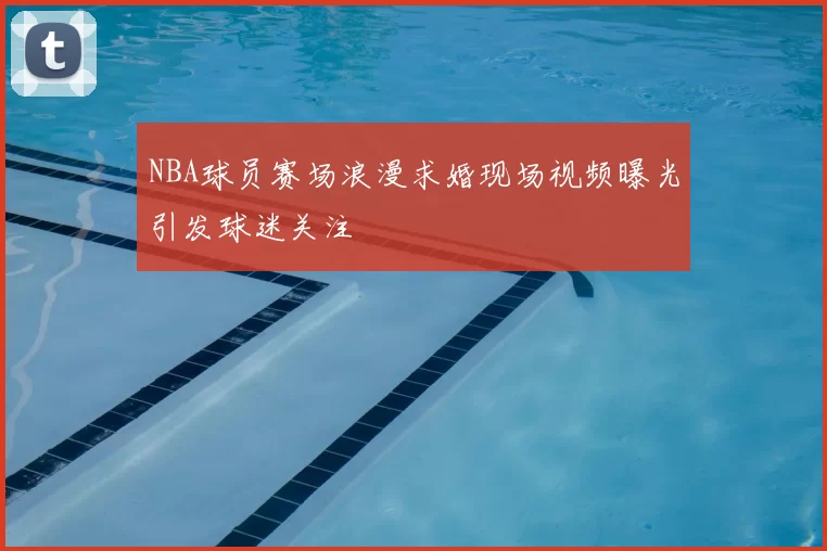 NBA球员赛场浪漫求婚现场视频曝光引发球迷关注