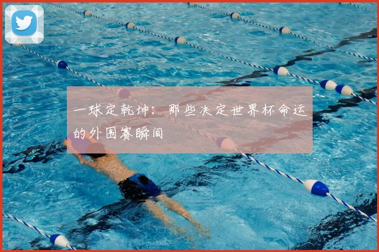 一球定乾坤：那些决定世界杯命运的外围赛瞬间