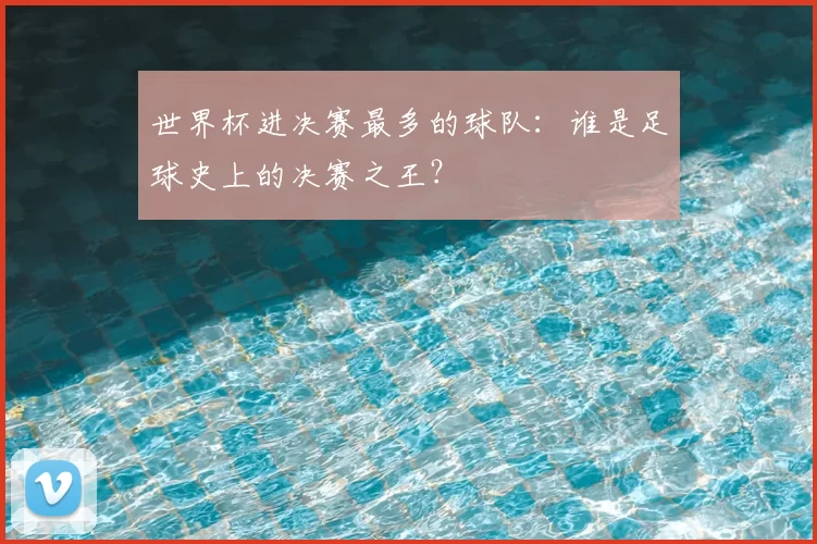 世界杯进决赛最多的球队：谁是足球史上的决赛之王？