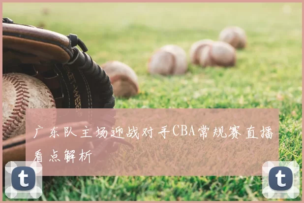 广东队主场迎战对手CBA常规赛直播看点解析
