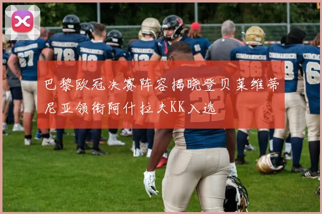 巴黎欧冠决赛阵容揭晓登贝莱维蒂尼亚领衔阿什拉夫KK入选