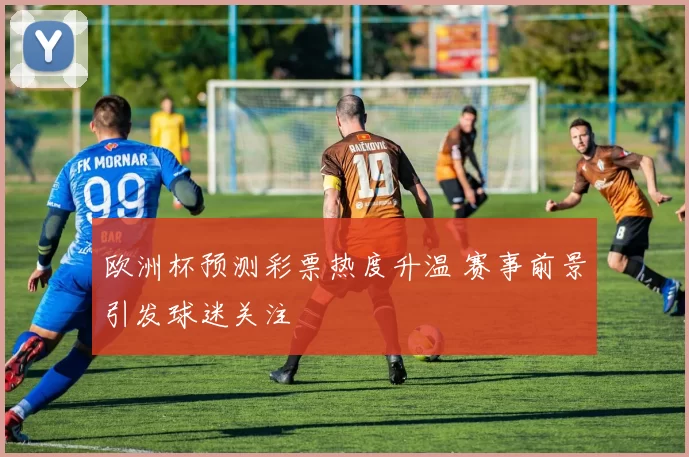 欧洲杯预测彩票热度升温 赛事前景引发球迷关注