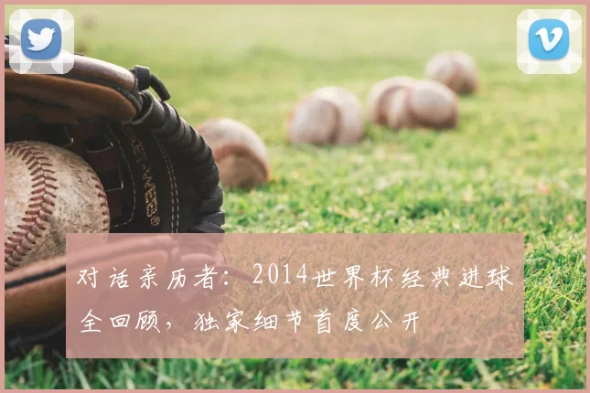 对话亲历者:2014世界杯经典进球全回顾,独家细节首度公开
