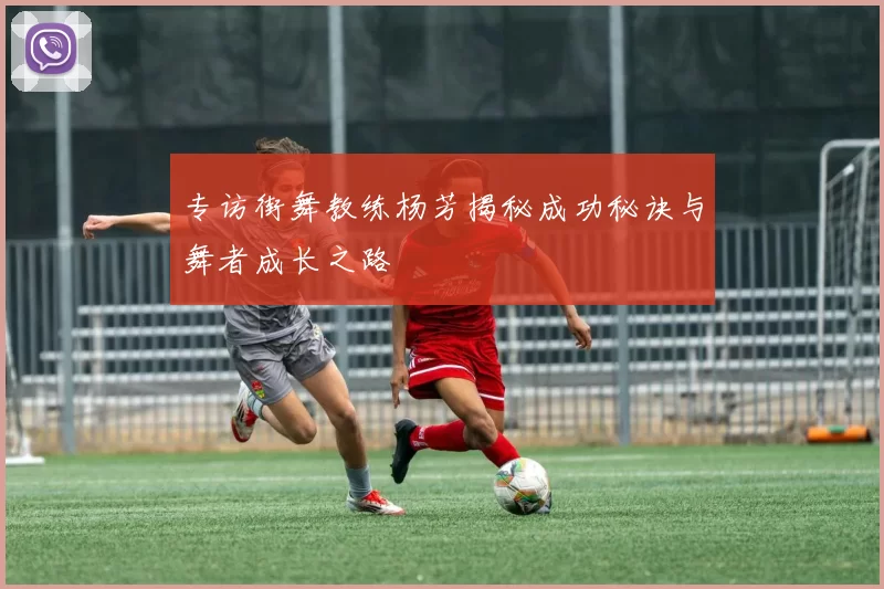 专访街舞教练杨芳揭秘成功秘诀与舞者成长之路