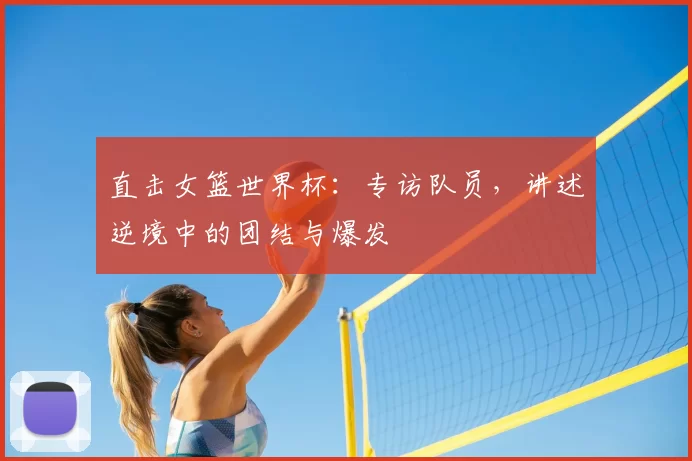 直击女篮世界杯:专访队员,讲述逆境中的团结与爆发
