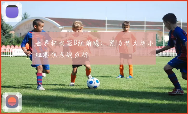 世界杯女篮B组前瞻：黑马潜力与小组赛焦点战分析