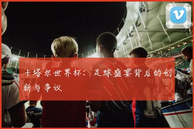 卡塔尔世界杯：足球盛宴背后的创新与争议