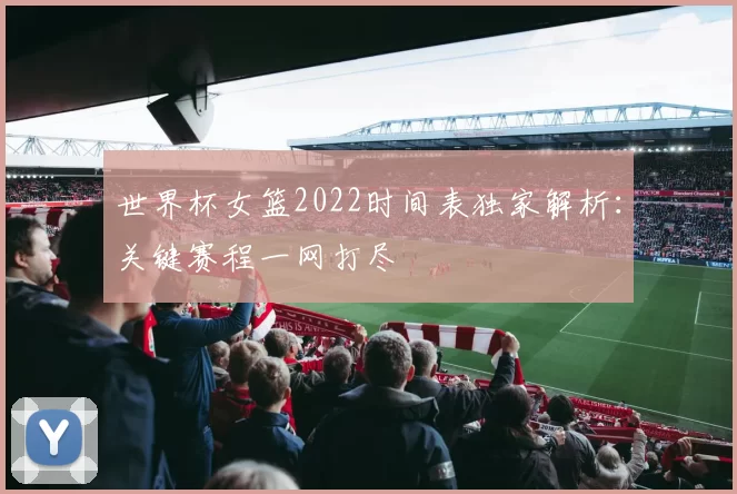 世界杯女篮2022时间表独家解析：关键赛程一网打尽