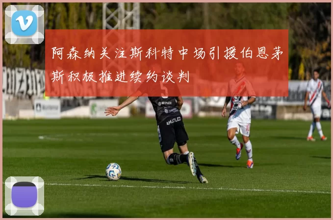 阿森纳关注斯科特中场引援伯恩茅斯积极推进续约谈判