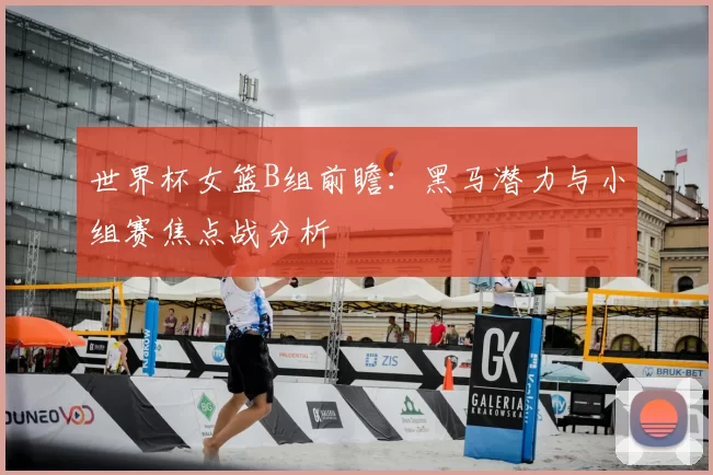 世界杯女篮B组前瞻:黑马潜力与小组赛焦点战分析